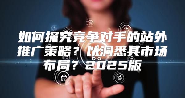 如何探究竞争对手的站外推广策略？以洞悉其市场布局？2025版