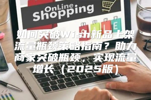 如何突破Wish新品上架流量瓶颈策略指南？助力商家突破瓶颈，实现流量增长2025版