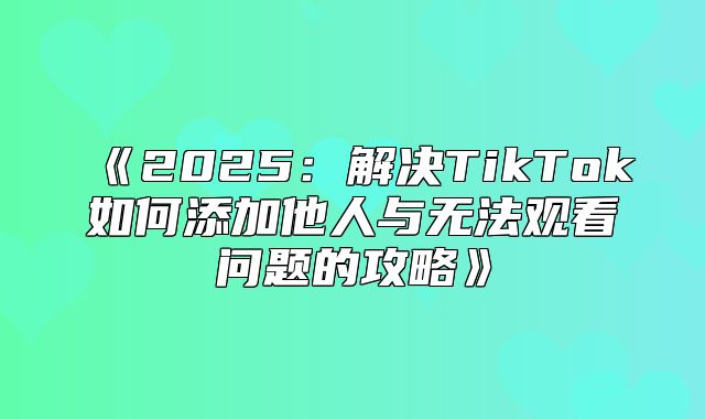 2025解决TikTok如何添加他人与无法观看问题的攻略