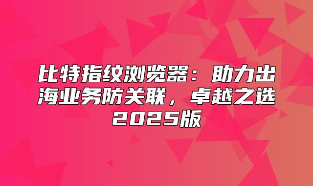 比特指纹浏览器：助力出海业务防关联，卓越之选2025版