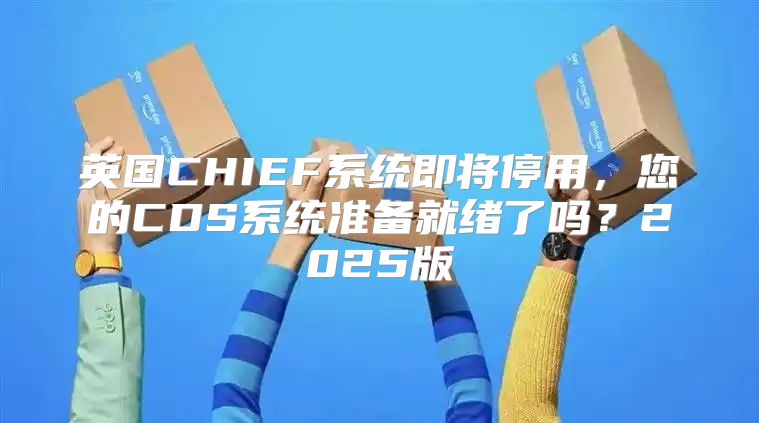 英国CHIEF系统即将停用，您的CDS系统准备就绪了吗？2025版