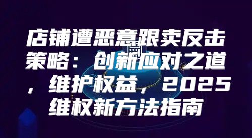 店铺遭恶意跟卖反击策略：创新应对之道，维护权益，2025维权新方法指南