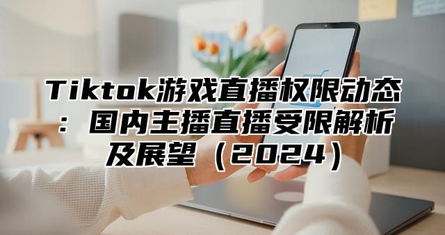Tiktok游戏直播权限动态：国内主播直播受限解析及展望2025