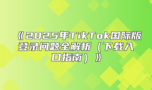 2025年TikTok国际版登录问题全解析下载入口指南