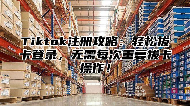 Tiktok注册攻略：轻松拔卡登录，无需每次重复拔卡操作！