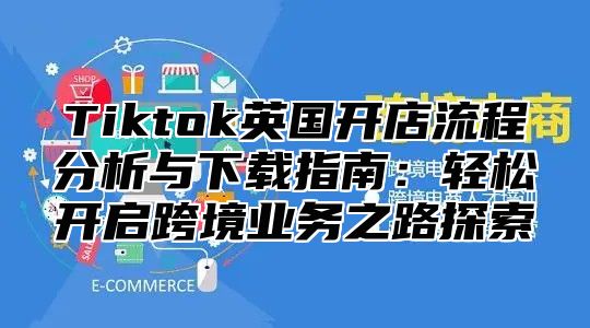 Tiktok英国开店流程分析与下载指南：轻松开启跨境业务之路探索