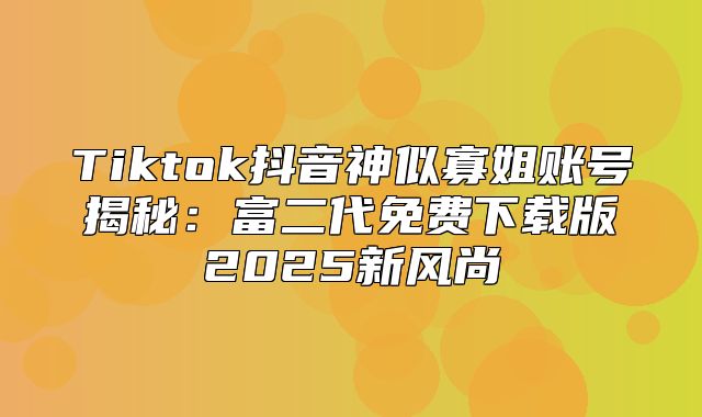 Tiktok抖音神似寡姐账号揭秘：富二代免费下载版2025新风尚