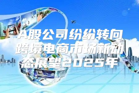 A股公司纷纷转向跨境电商市场新动态展望2025年