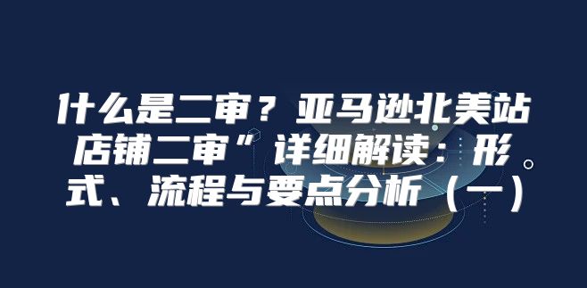 什么是二审？亚马逊北美站店铺二审”详细解读：形式、流程与要点分析一