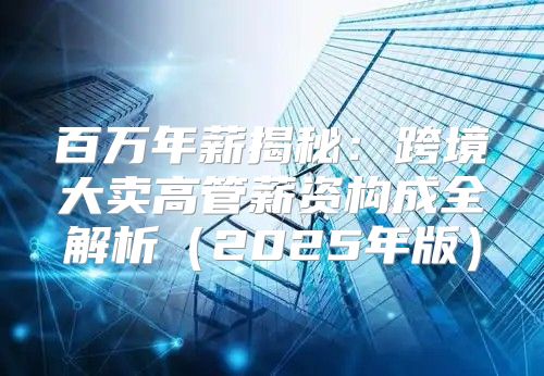 百万年薪揭秘：跨境大卖高管薪资构成全解析2025年版