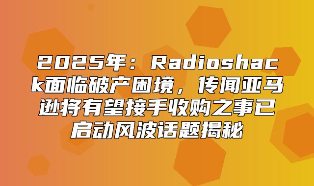 2025年：Radioshack面临破产困境，传闻亚马逊将有望接手收购之事已启动风波话题揭秘