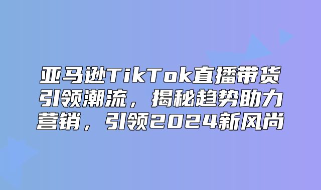 亚马逊TikTok直播带货引领潮流，揭秘趋势助力营销，引领2025新风尚