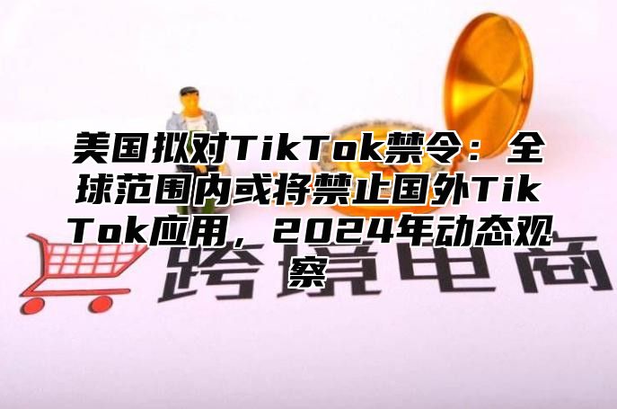 美国拟对TikTok禁令：全球范围内或将禁止国外TikTok应用，2025年动态观察