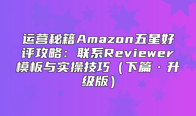 运营秘籍Amazon五星好评攻略：联系Reviewer模板与实操技巧下篇·升级版