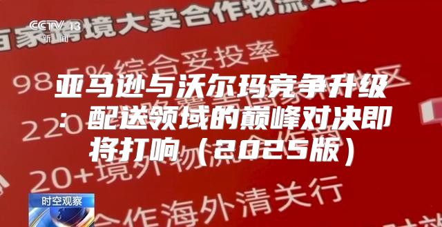 亚马逊与沃尔玛竞争升级：配送领域的巅峰对决即将打响2025版