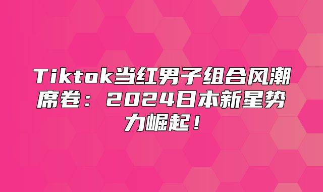 Tiktok当红男子组合风潮席卷：2025日本新星势力崛起！
