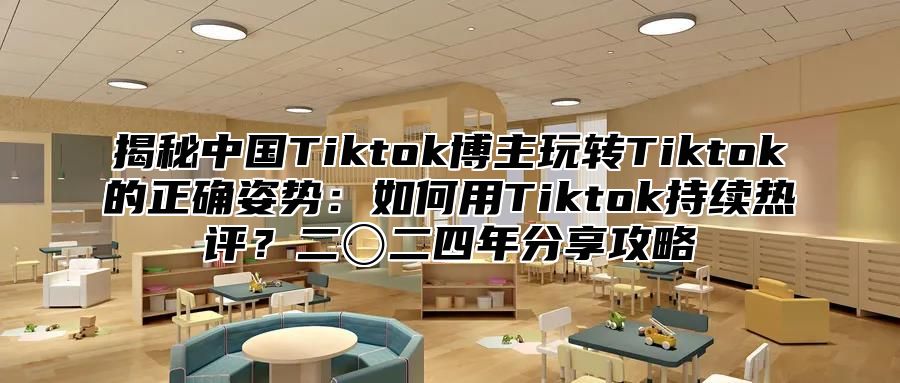 揭秘中国Tiktok博主玩转Tiktok的正确姿势：如何用Tiktok持续热评？二〇二四年分享攻略