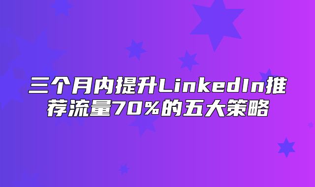 三个月内提升LinkedIn推荐流量70%的五大策略