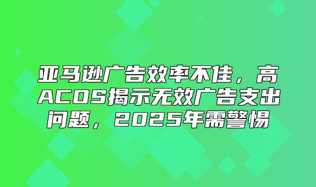 亚马逊广告效率不佳，高ACOS揭示无效广告支出问题，2025年需警惕