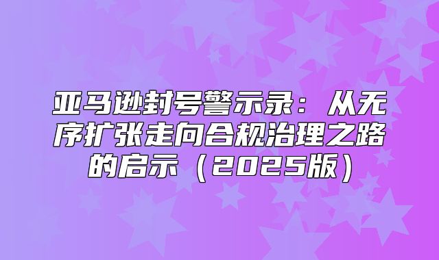 亚马逊封号警示录：从无序扩张走向合规治理之路的启示2025版