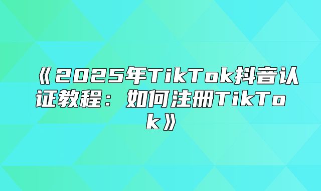 2025年TikTok抖音认证教程：如何注册TikTok