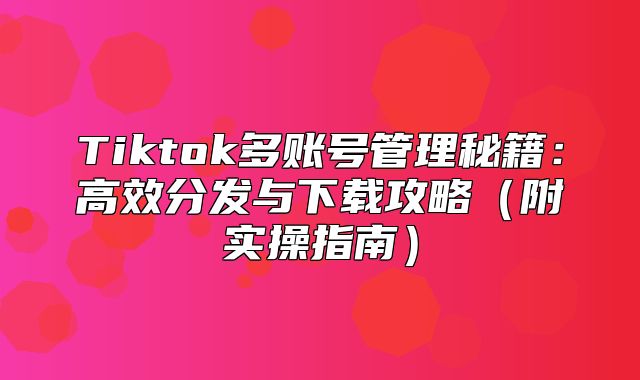 Tiktok多账号管理秘籍：高效分发与下载攻略附实操指南