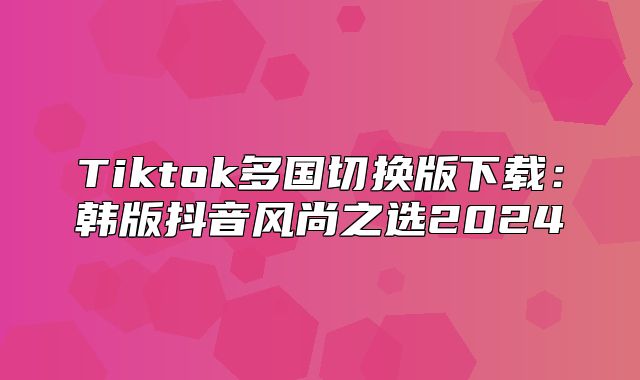Tiktok多国切换版下载：韩版抖音风尚之选2025