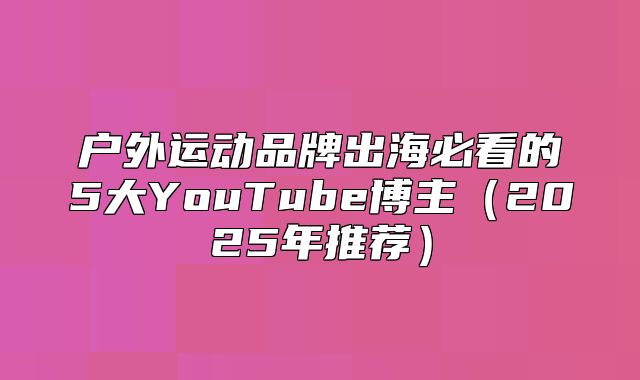 户外运动品牌出海必看的5大YouTube博主2025年推荐