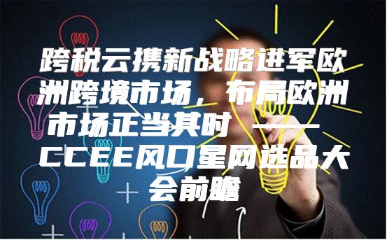 跨税云携新战略进军欧洲跨境市场，布局欧洲市场正当其时 —— CCEE风口星网选品大会前瞻