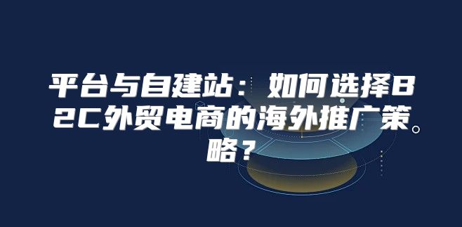 平台与自建站：如何选择B2C外贸电商的海外推广策略？