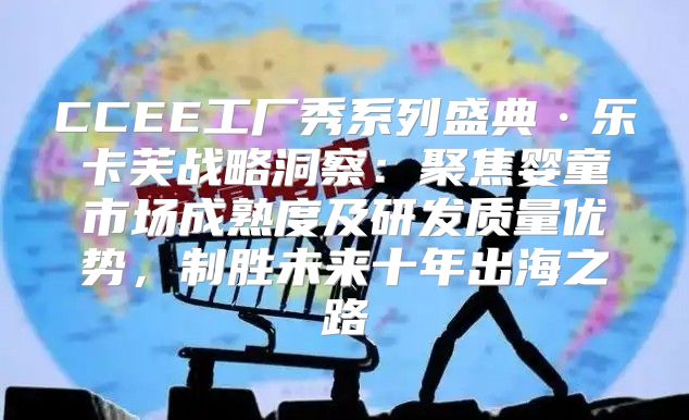 CCEE工厂秀系列盛典·乐卡芙战略洞察：聚焦婴童市场成熟度及研发质量优势，制胜未来十年出海之路