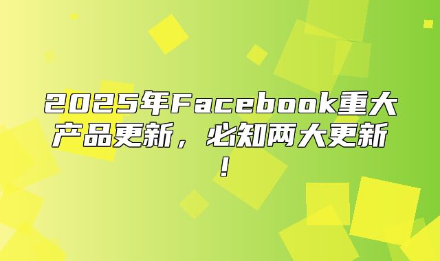 2025年Facebook重大产品更新，必知两大更新！