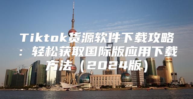 Tiktok货源软件下载攻略：轻松获取国际版应用下载方法2025版