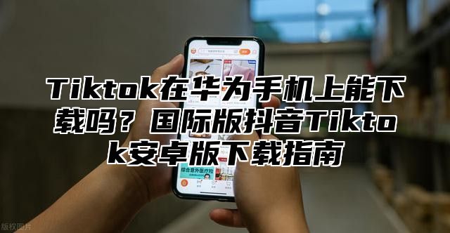 Tiktok在华为手机上能下载吗？国际版抖音Tiktok安卓版下载指南