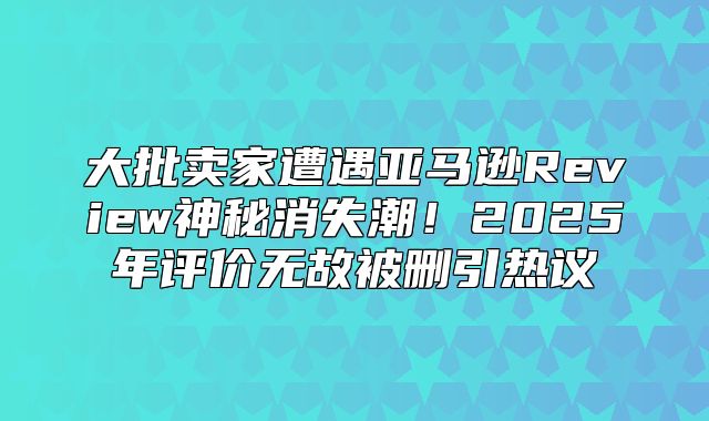 大批卖家遭遇亚马逊Review神秘消失潮！2025年评价无故被删引热议