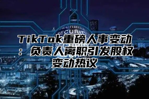 TikTok重磅人事变动：负责人离职引发股权变动热议