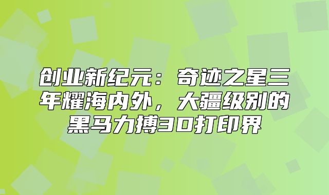 创业新纪元：奇迹之星三年耀海内外，大疆级别的黑马力搏3D打印界
