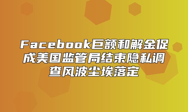 Facebook巨额和解金促成美国监管局结束隐私调查风波尘埃落定