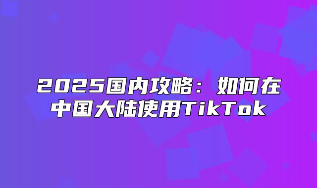 2025国内攻略：如何在中国大陆使用TikTok