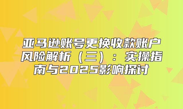 亚马逊账号更换收款账户风险解析三：实操指南与2025影响探讨