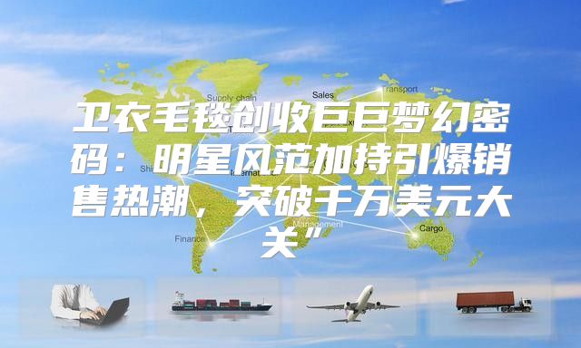 卫衣毛毯创收巨巨梦幻密码：明星风范加持引爆销售热潮，突破千万美元大关”