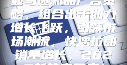 亚马逊新品广告策略，组合出击助力增长飞跃，引领市场潮流，快速拉动销量增长，2025新篇章开启！
