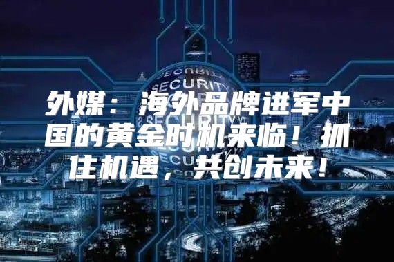 外媒：海外品牌进军中国的黄金时机来临！抓住机遇，共创未来！