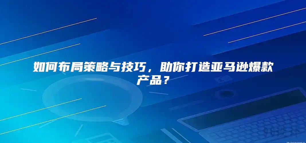 如何布局策略与技巧，助你打造亚马逊爆款产品？