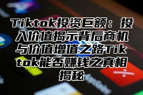 Tiktok投资巨额：投入价值揭示背后商机与价值增值之路Tiktok能否赚钱之真相揭秘