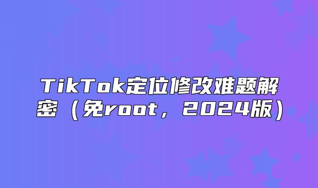 TikTok定位修改难题解密免root，2025版