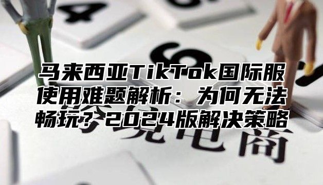 马来西亚TikTok国际服使用难题解析：为何无法畅玩？2025版解决策略