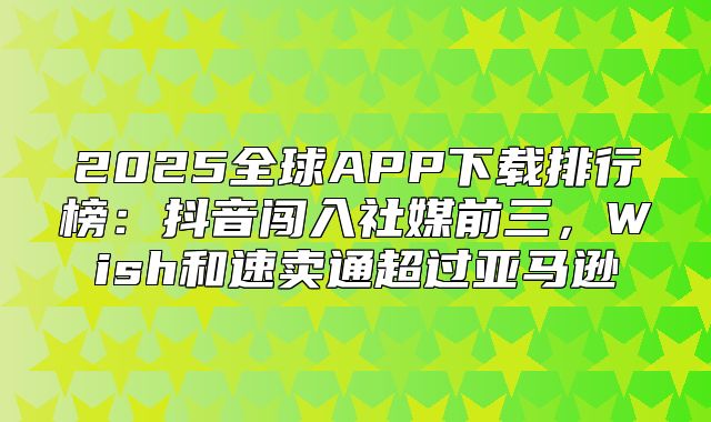2025全球APP下载排行榜：抖音闯入社媒前三，Wish和速卖通超过亚马逊
