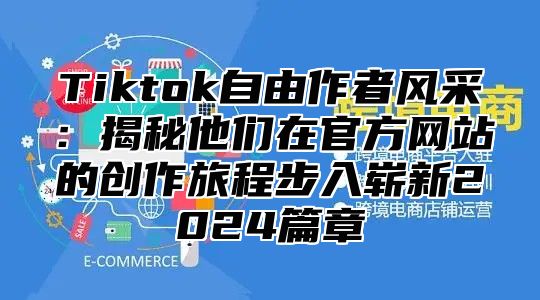 Tiktok自由作者风采：揭秘他们在官方网站的创作旅程步入崭新2025篇章