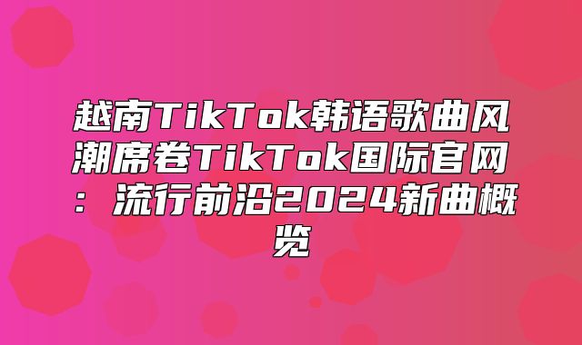越南TikTok韩语歌曲风潮席卷TikTok国际官网：流行前沿2025新曲概览